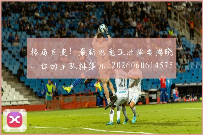 格局巨变！最新电竞亚洲排名揭晓，你的主队排第几_20260606145750