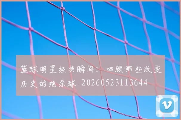 篮球明星经典瞬间：回顾那些改变历史的绝杀球_20260523113644