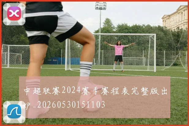 中超联赛2024赛季赛程表完整版出炉_20260530151103