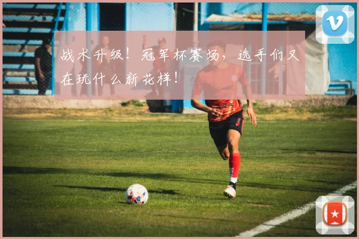 战术升级！冠军杯赛场，选手们又在玩什么新花样！