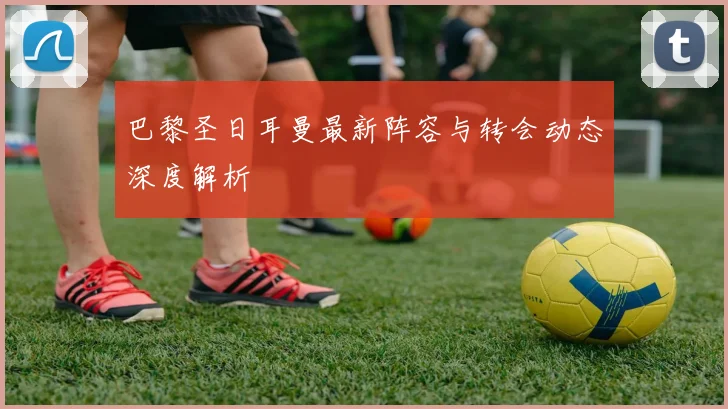 巴黎圣日耳曼最新阵容与转会动态深度解析