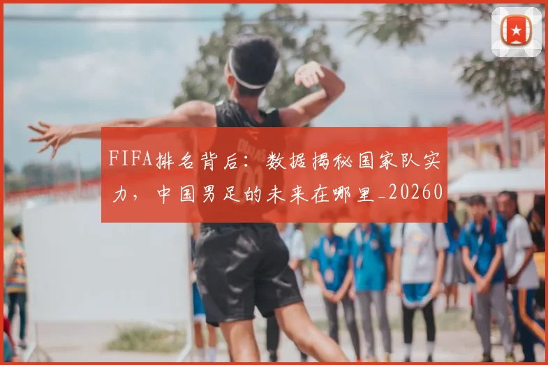 FIFA排名背后：数据揭秘国家队实力，中国男足的未来在哪里_20260529145824