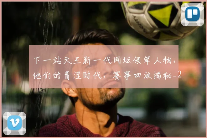 下一站天王新一代网坛领军人物，他们的青涩时代，赛事回放揭秘_20260531151125
