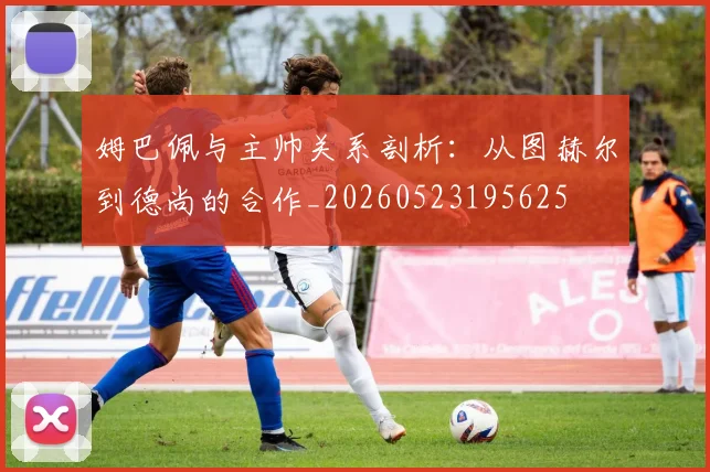 姆巴佩与主帅关系剖析：从图赫尔到德尚的合作_20260523195625