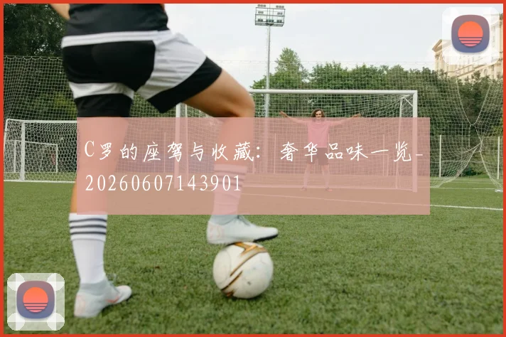 C罗的座驾与收藏：奢华品味一览_20260607143901