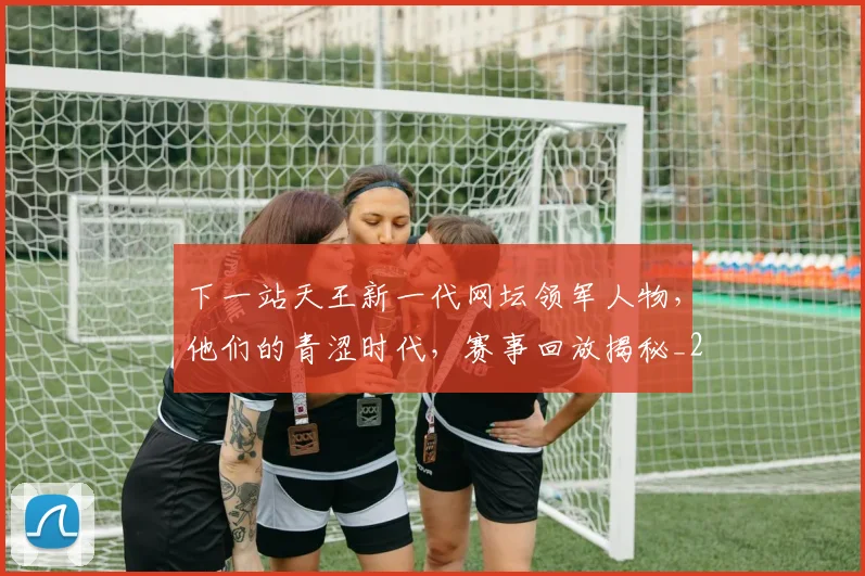 下一站天王新一代网坛领军人物，他们的青涩时代，赛事回放揭秘_20260531151125