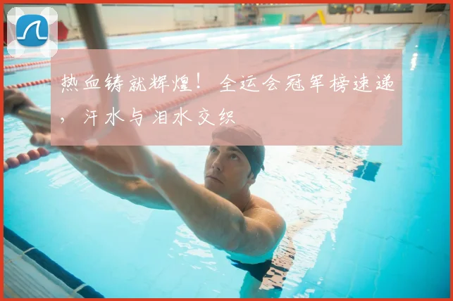 热血铸就辉煌！全运会冠军榜速递，汗水与泪水交织