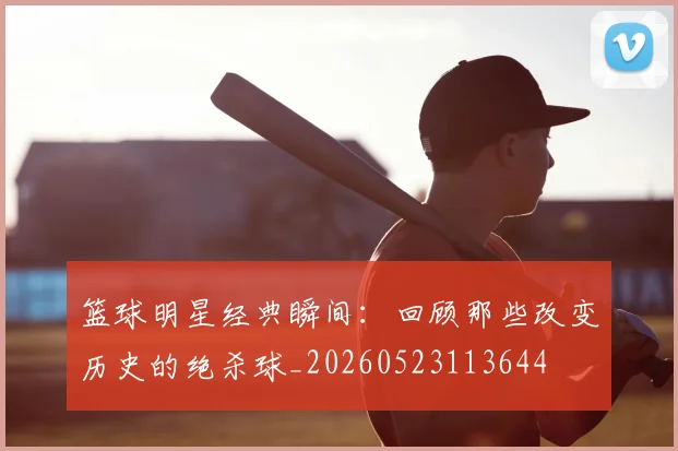 篮球明星经典瞬间：回顾那些改变历史的绝杀球_20260523113644