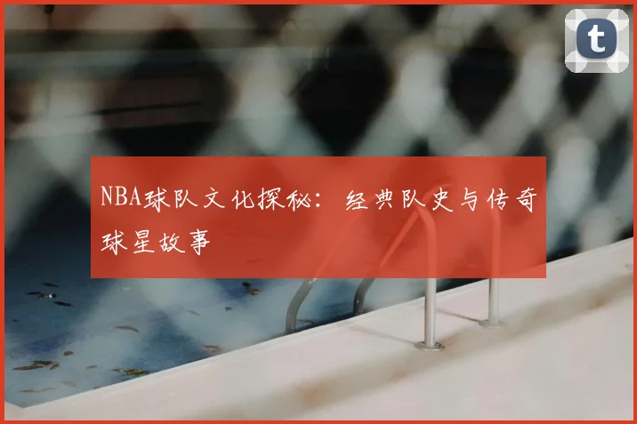 NBA球队文化探秘：经典队史与传奇球星故事