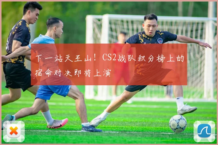 下一站天王山！CS2战队积分榜上的宿命对决即将上演