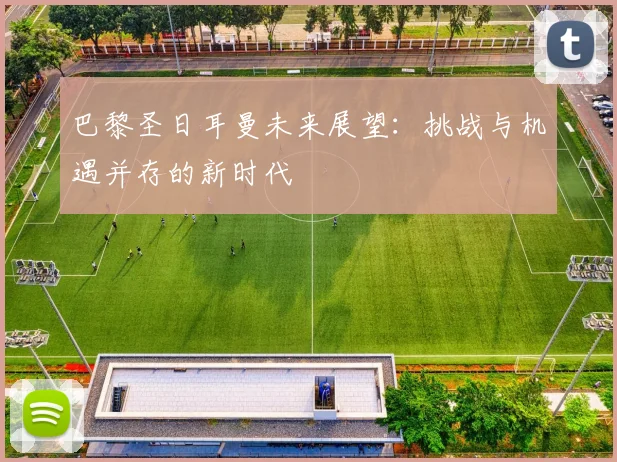 巴黎圣日耳曼未来展望：挑战与机遇并存的新时代
